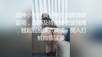 战神小利经典又纯又欲眼镜妹返场，迫不及待脱掉衣服插嘴，翘起屁股揉穴调情，侧入打桩抽插猛操