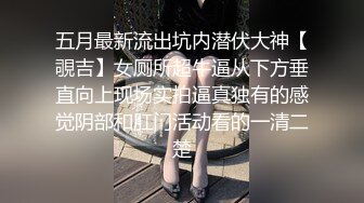 五月最新流出坑内潜伏大神【覗吉】女厕所超牛逼从下方垂直向上现场实拍逼真独有的感觉阴部和肛门活动看的一清二楚