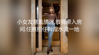 小女友意亂情迷,被我带入房间.任意拍任幹淫水流一地