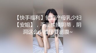 【快手福利】刨妇产母乳少妇【安姐】，手淫揉摸阴蒂，阴洞这么小难怪要剖腹~