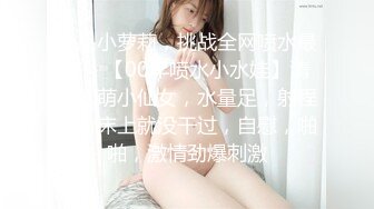 极品小萝莉，挑战全网喷水最多，【00年喷水小水娃】清纯软萌小仙女，水量足，射程远，床上就没干过，自慰，啪啪，激情劲爆刺激