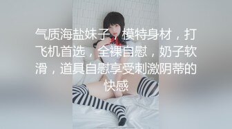 气质海盐妹子，模特身材，打飞机首选，全裸自慰，奶子软滑，道具自慰享受刺激阴蒂的快感