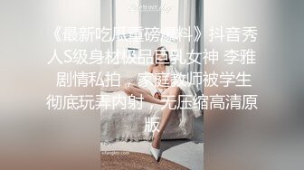 《最新吃瓜重磅爆料》抖音秀人S级身材极品巨乳女神 李雅 剧情私拍，家庭教师被学生彻底玩弄内射，无压缩高清原版