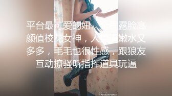 平台最可爱的妞，全程露脸高颜值校花女神，人美逼嫩水又多多，毛毛也很性感，跟狼友互动撩骚听指挥道具玩逼