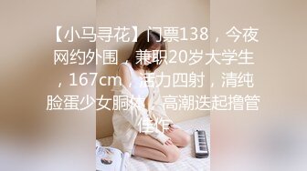 【小马寻花】门票138，今夜网约外围，兼职20岁大学生，167cm，活力四射，清纯脸蛋少女胴体，高潮迭起撸管佳作