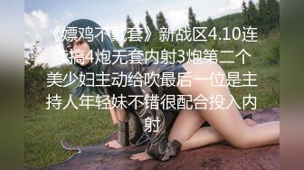 《嫖鸡不戴套》新战区4.10连续搞4炮无套内射3炮第二个美少妇主动给吹最后一位是主持人年轻妹不错很配合投入内射