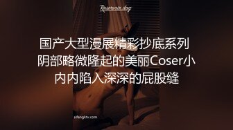 国产大型漫展精彩抄底系列 阴部略微隆起的美丽Coser小内内陷入深深的屁股缝