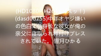 (HD1080P H264)(ダスッ！)(dasd00755)中年オヤジ嫌いの色白で低身长な彼女が俺の亲父に寝取られ种付けプレスされていた。 皆月ひかる