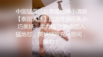 中国猛男远赴泰国约操小清新【泰国人妖】短发性感巨乳小巧美妖，卖力猛艹 骑乘后入猛地怼，美妖呻吟充斥房间，爆射！