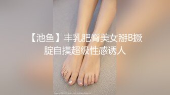 【池鱼】丰乳肥臀美女掰B撅腚自摸超级性感诱人