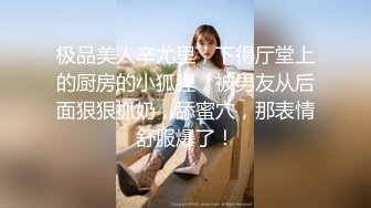 极品美人辛尤里，下得厅堂上的厨房的小狐狸，被男友从后面狠狠抓奶，舔蜜穴，那表情舒服爆了！