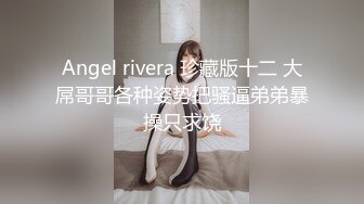 Angel rivera 珍藏版十二 大屌哥哥各种姿势把骚逼弟弟暴操只求饶