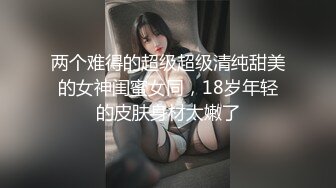 两个难得的超级超级清纯甜美的女神闺蜜女同，18岁年轻的皮肤身材太嫩了