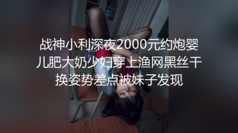 战神小利深夜2000元约炮婴儿肥大奶少妇穿上渔网黑丝干换姿势差点被妹子发现