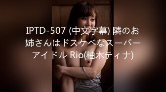 IPTD-507 (中文字幕) 隣のお姉さんはドスケベなスーパーアイドル Rio(柚木ティナ)