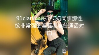 91clarkcn哥3PC奶同事那性欲非常强的淫骚老婆普通话对白