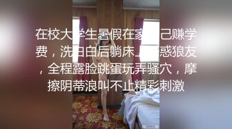 在校大学生暑假在家自己赚学费，洗白白后躺床上诱惑狼友，全程露脸跳蛋玩弄骚穴，摩擦阴蒂浪叫不止精彩刺激