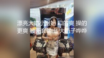 漂亮大奶小姐姐 口的爽 操的更爽 被无套输出 大奶子哗哗