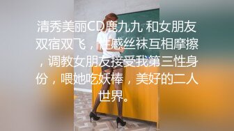 清秀美丽CD鹿九九 和女朋友双宿双飞，性感丝袜互相摩擦，调教女朋友接受我第三性身份，喂她吃妖棒，美好的二人世界。