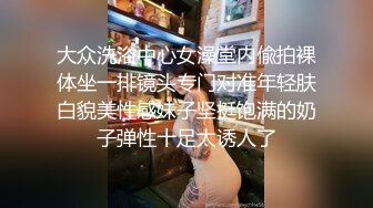 大众洗浴中心女澡堂内偸拍裸体坐一排镜头专门对准年轻肤白貌美性感妹子坚挺饱满的奶子弹性十足太诱人了