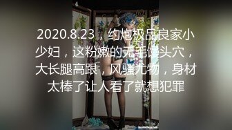 2020.8.23，约炮极品良家小少妇，这粉嫩的无毛馒头穴，大长腿高跟，风骚尤物，身材太棒了让人看了就想犯罪