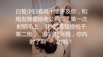 白皙少妇春风十里不及你，和炮友做爱给老公视频，第一次射阴毛上，3秒后直接提枪干第二炮，‘你别告诉我，你内射了啊’，射啦！