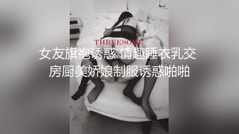 女友旗袍诱惑 情趣睡衣乳交 房厨美娇娘制服诱惑啪啪