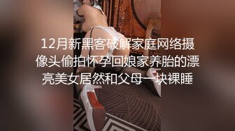 12月新黑客破解家庭网络摄像头偷拍怀孕回娘家养胎的漂亮美女居然和父母一块裸睡