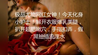 极品尤物网红女神！今天化身小护士！解开衣服爆乳美腿，扒开超肥嫩穴，手指扣弄，假屌抽插流淫水