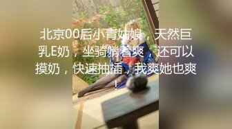 北京00后小青姑娘，天然巨乳E奶，坐骑躺着爽，还可以摸奶，快速抽插，我爽她也爽！