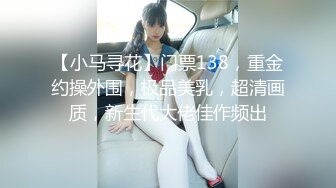 【小马寻花】门票138，重金约操外围，极品美乳，超清画质，新生代大佬佳作频出