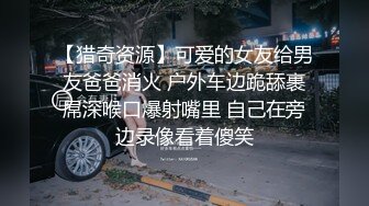 【猎奇资源】可爱的女友给男友爸爸消火 户外车边跪舔裹屌深喉口爆射嘴里 自己在旁边录像看着傻笑