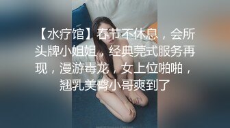 【水疗馆】春节不休息，会所头牌小姐姐，经典莞式服务再现，漫游毒龙，女上位啪啪，翘乳美臀小哥爽到了