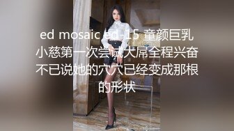 ed mosaic ed-15 童颜巨乳小慈第一次尝试大屌全程兴奋不已说她的穴穴已经变成那根的形状