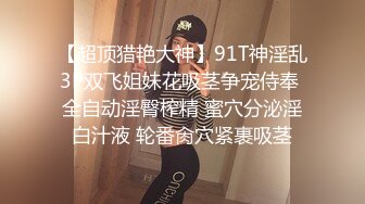 【超顶猎艳大神】91T神淫乱3P双飞姐妹花吸茎争宠侍奉 全自动淫臀榨精 蜜穴分泌淫白汁液 轮番肏穴紧裹吸茎